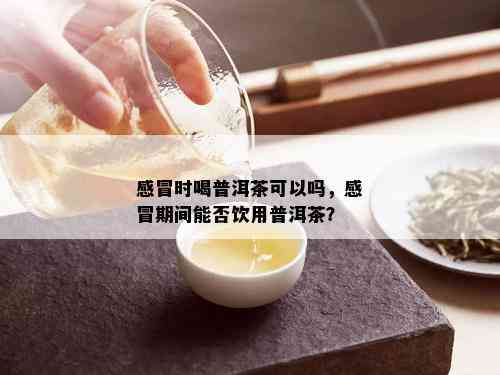 感冒时喝普洱茶可以吗，感冒期间能否饮用普洱茶？