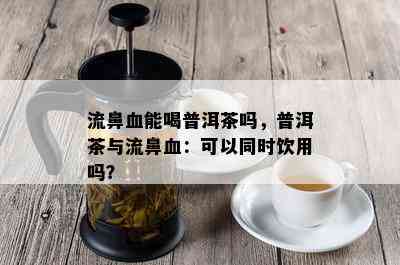 流鼻血能喝普洱茶吗，普洱茶与流鼻血：可以同时饮用吗？