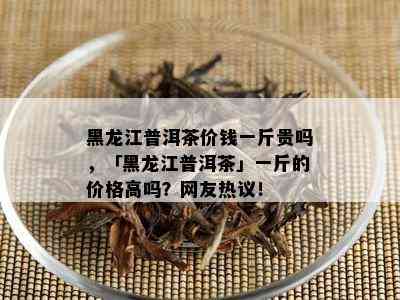 黑龙江普洱茶价钱一斤贵吗，「黑龙江普洱茶」一斤的价格高吗？网友热议！