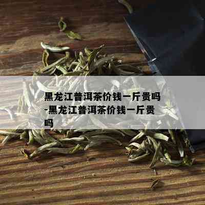 黑龙江普洱茶价钱一斤贵吗-黑龙江普洱茶价钱一斤贵吗