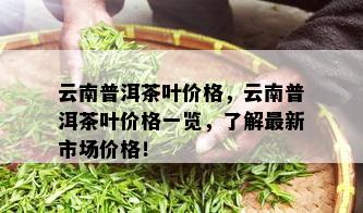 云南普洱茶叶价格，云南普洱茶叶价格一览，了解最新市场价格！