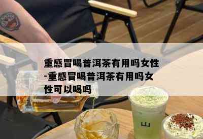 重感冒喝普洱茶有用吗女性-重感冒喝普洱茶有用吗女性可以喝吗