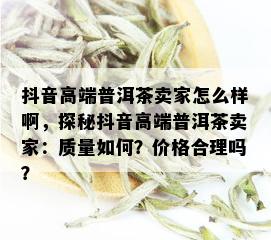 抖音高端普洱茶卖家怎么样啊，探秘抖音高端普洱茶卖家：质量如何？价格合理吗？