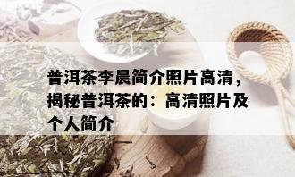 普洱茶李晨简介照片高清，揭秘普洱茶的：高清照片及个人简介