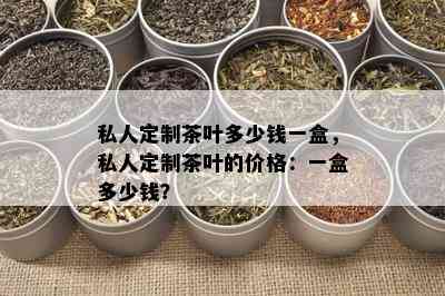 私人定制茶叶多少钱一盒，私人定制茶叶的价格：一盒多少钱？