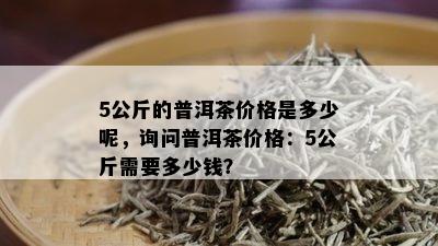 5公斤的普洱茶价格是多少呢，询问普洱茶价格：5公斤需要多少钱？