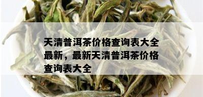 天清普洱茶价格查询表大全最新，最新天清普洱茶价格查询表大全