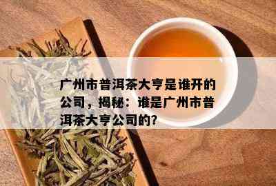 广州市普洱茶大亨是谁开的公司，揭秘：谁是广州市普洱茶大亨公司的？