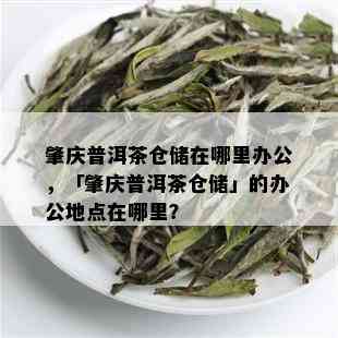 肇庆普洱茶仓储在哪里办公，「肇庆普洱茶仓储」的办公地点在哪里？