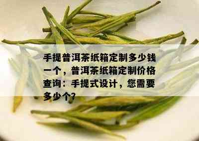 手提普洱茶纸箱定制多少钱一个，普洱茶纸箱定制价格查询：手提式设计，您需要多少个？