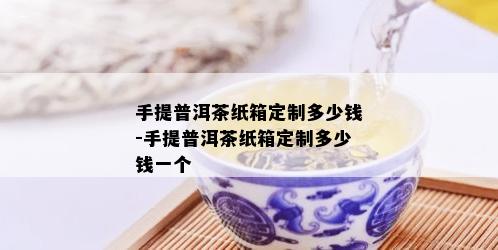 手提普洱茶纸箱定制多少钱-手提普洱茶纸箱定制多少钱一个