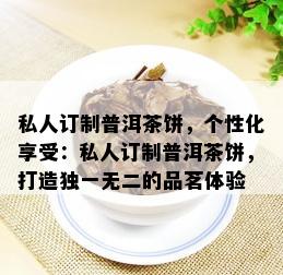 私人订制普洱茶饼，个性化享受：私人订制普洱茶饼，打造独一无二的品茗体验