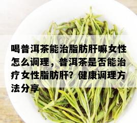 喝普洱茶能治脂肪肝嘛女性怎么调理，普洱茶是否能治疗女性脂肪肝？健康调理方法分享