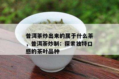 普洱茶炒出来的属于什么茶，普洱茶炒制：探索独特口感的茶叶品种