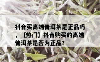 抖音买高端普洱茶是正品吗，【热门】抖音购买的高端普洱茶是否为正品？