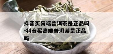 抖音买高端普洱茶是正品吗-抖音买高端普洱茶是正品吗