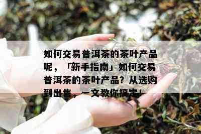 如何交易普洱茶的茶叶产品呢，「新手指南」如何交易普洱茶的茶叶产品？从选购到出售，一文教你搞定！