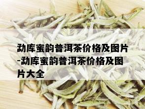 勐库蜜韵普洱茶价格及图片-勐库蜜韵普洱茶价格及图片大全