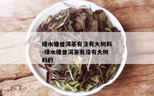 绿水塘普洱茶有没有大树料-绿水塘普洱茶有没有大树料的