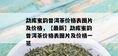 勐库蜜韵普洱茶价格表图片及价格，【最新】勐库蜜韵普洱茶价格表图片及价格一览