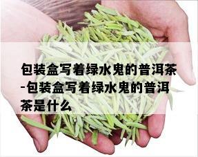 包装盒写着绿水鬼的普洱茶-包装盒写着绿水鬼的普洱茶是什么