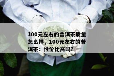 100元左右的普洱茶质量怎么样，100元左右的普洱茶：性价比高吗？