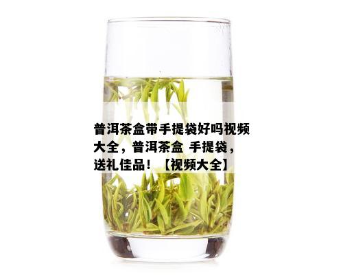 普洱茶盒带手提袋好吗视频大全，普洱茶盒 手提袋，送礼佳品！【视频大全】