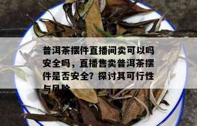 普洱茶摆件直播间卖可以吗安全吗，直播售卖普洱茶摆件是否安全？探讨其可行性与风险