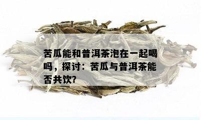 苦瓜能和普洱茶泡在一起喝吗，探讨：苦瓜与普洱茶能否共饮？