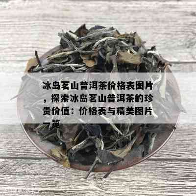 冰岛茗山普洱茶价格表图片，探索冰岛茗山普洱茶的珍贵价值：价格表与精美图片一览