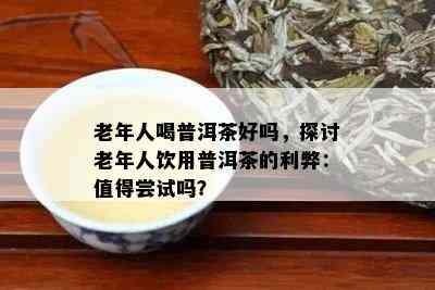 老年人喝普洱茶好吗，探讨老年人饮用普洱茶的利弊：值得尝试吗？