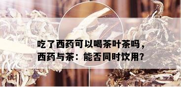 吃了西药可以喝茶叶茶吗，西药与茶：能否同时饮用？