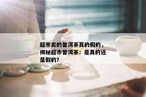 超市卖的普洱茶真的假的，揭秘超市普洱茶：是真的还是假的？