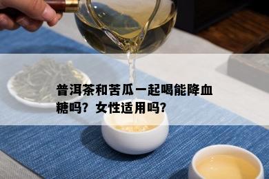 普洱茶和苦瓜一起喝能降血糖吗？女性适用吗？