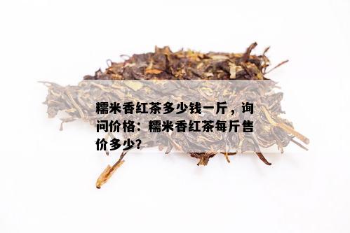 糯米香红茶多少钱一斤，询问价格：糯米香红茶每斤售价多少？