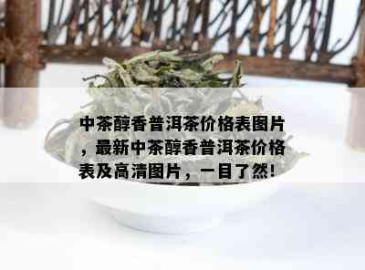 中茶醇香普洱茶价格表图片，最新中茶醇香普洱茶价格表及高清图片，一目了然！