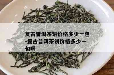 复古普洱茶饼价格多少一包-复古普洱茶饼价格多少一包啊