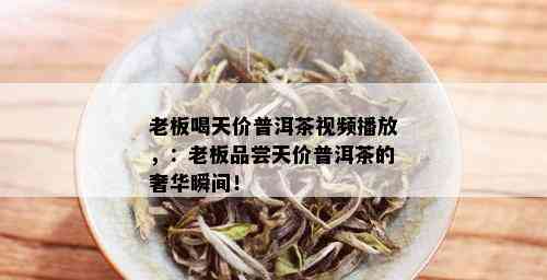 老板喝天价普洱茶视频播放，：老板品尝天价普洱茶的奢华瞬间！