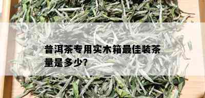 普洱茶专用实木箱更佳装茶量是多少？