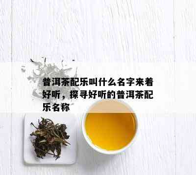 普洱茶配乐叫什么名字来着好听，探寻好听的普洱茶配乐名称