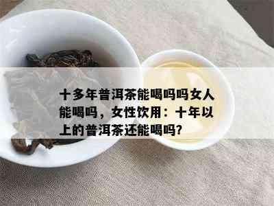 十多年普洱茶能喝吗吗女人能喝吗，女性饮用：十年以上的普洱茶还能喝吗？