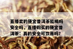 直播卖的便宜普洱茶能喝吗安全吗，直播购买的便宜普洱茶：真的安全可饮用吗？