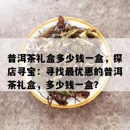 普洱茶礼盒多少钱一盒，探店寻宝：寻找更优惠的普洱茶礼盒，多少钱一盒？