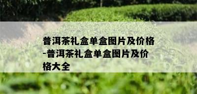 普洱茶礼盒单盒图片及价格-普洱茶礼盒单盒图片及价格大全