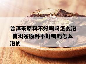 普洱茶原料不好喝吗怎么泡-普洱茶原料不好喝吗怎么泡的