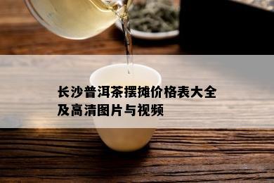 长沙普洱茶摆摊价格表大全及高清图片与视频