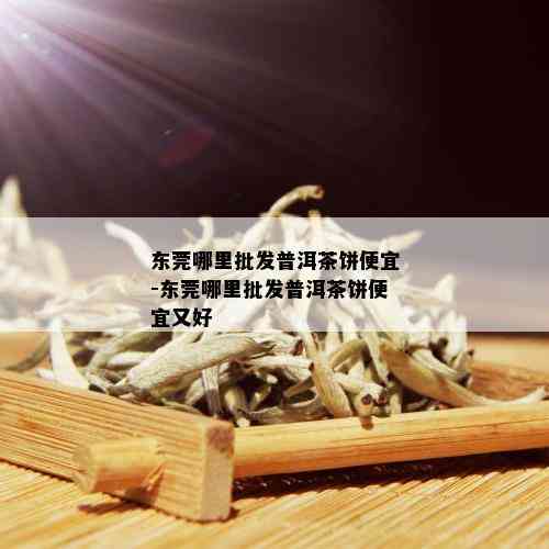 东莞哪里批发普洱茶饼便宜-东莞哪里批发普洱茶饼便宜又好