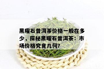 黑曜石普洱茶价格一般在多少，探秘黑曜石普洱茶：市场价格究竟几何？