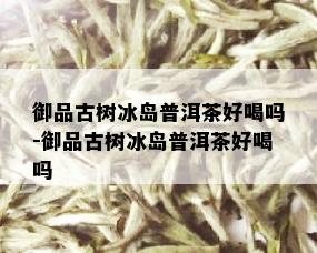 御品古树冰岛普洱茶好喝吗-御品古树冰岛普洱茶好喝吗