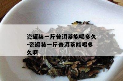 瓷罐装一斤普洱茶能喝多久-瓷罐装一斤普洱茶能喝多久啊